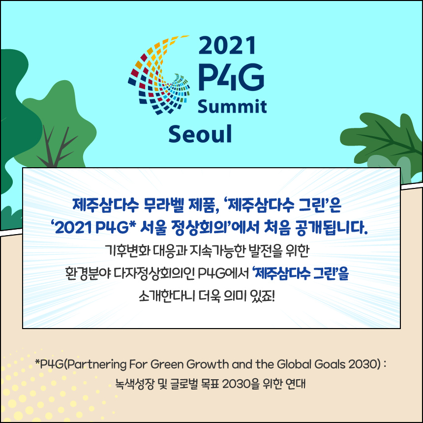 제주삼다수 무라벨 제품, ‘제주삼다수 그린’은 ‘2021 P4G* 서울 정상회의’에서 처음 공개됩니다. 기후변화 대응과 지속가능한 발전을 위한 환경분야 다자정상회의인 P4G에서 ‘제주삼다수 그린’을 소개한다니 더욱 의미 있죠! *P4G(Partnering For Green Growth and the Global Goals 2030) : 녹색성장 및 글로벌 목표 2030을 위한 연대