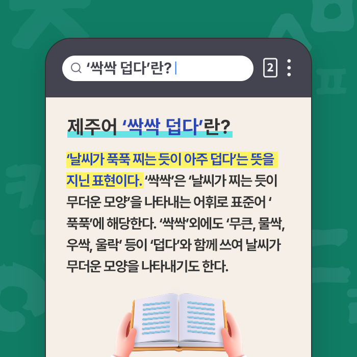 제주어 ‘싹싹 덥다’란?-‘날씨가 푹푹 찌는 듯이 아주 덥다’는 뜻을 지닌 표현이다. ‘싹싹’은 ‘날씨가 찌는 듯이 무더운 모양’을 나타내는 어휘로 표준어 ‘푹푹’에 해당한다. ‘싹싹’외에도 ‘무큰, 물싹, 우싹, 울락’ 등이 ‘덥다’와 함께 쓰여 날씨가 무더운 모양을 나타내기도 한다.