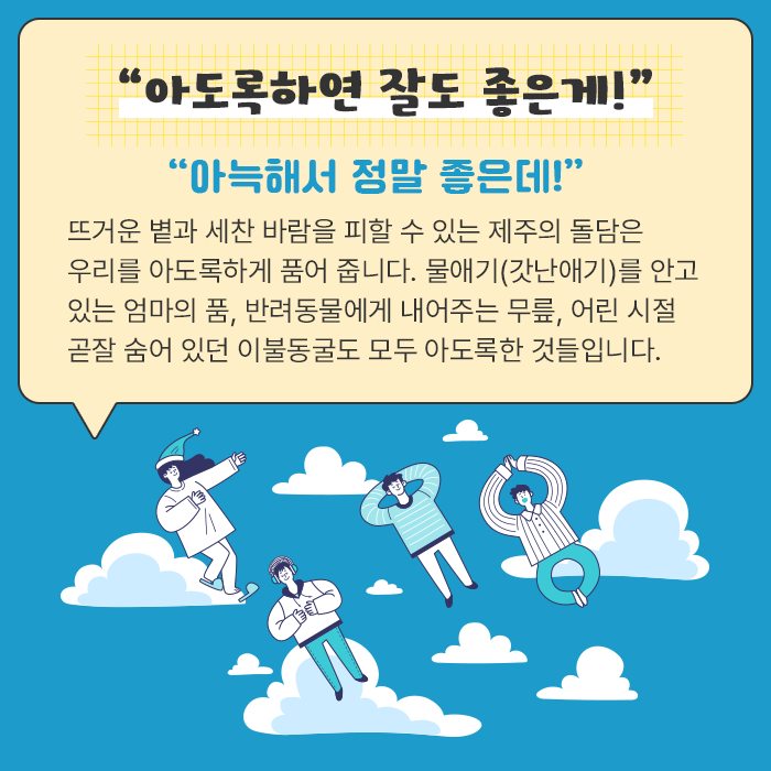 “아도록하연 잘도 좋은게!”-“아늑해서 정말 좋은데!” 뜨거운 볕과 세찬 바람을 피할 수 있는 제주의 돌담은 우리를 아도록하게 품어 줍니다. 물애기(갓난애기)를 안고 있는 엄마의 품, 반려동물에게 내어주는 무릎, 어린 시절 곧잘 숨어 있던 이불동굴도 모두 아도록한 것들입니다.