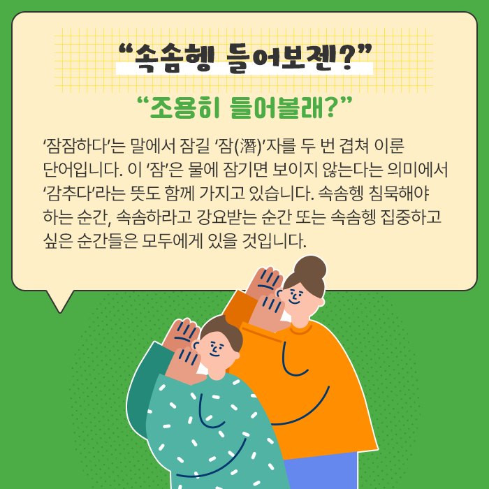 “속솜헹 들어보젠?”-“조용히 들어볼래?” ‘잠잠하다’는 말에서 잠길 ‘잠(潛)’자를 두 번 겹쳐 이룬 단어입니다. 이 ‘잠’은 물에 잠기면 보이지 않는다는 의미에서 ‘감추다’라는 뜻도 함께 가지고 있습니다. 속솜헹 침묵해야 하는 순간, 속솜하라고 강요받는 순간 또는 속솜헹 집중하고 싶은 순간들은 모두에게 있을 것입니다.