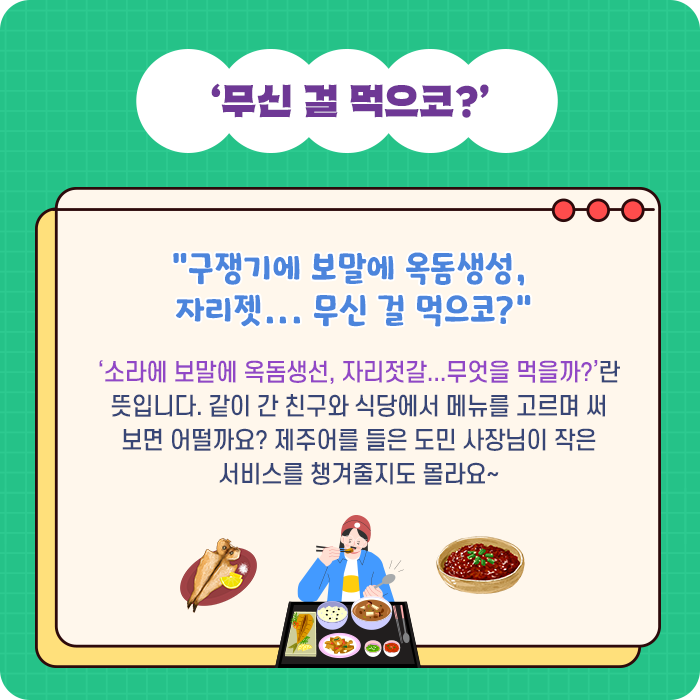 ‘무신 걸 먹으코?’-“구쟁기에 보말에 옥돔생성, 자리젯... 무신 걸 먹으코?” ‘소라에 보말에 옥돔생선, 자리젓갈...무엇을 먹을까?’란 뜻입니다. 같이 간 친구와 식당에서 메뉴를 고르며 써 보면 어떨까요? 제주어를 들은 도민 사장님이 작은 서비스를 챙겨줄지도 몰라요~