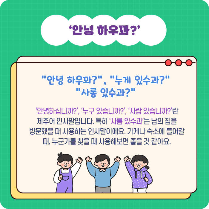 ‘안녕 하우꽈?’-“안녕 하우꽈?”, “누게 있수과?” “사롬 있수과?” ‘안녕하십니까?’, ‘누구 있습니까?’, ‘사람 있습니까?’란 제주어 인사말입니다. 특히 ‘사롬 있수과’는 남의 집을 방문했을 때 사용하는 인사말이에요. 가게나 숙소에 들어갈 때, 누군가를 찾을 때 사용해보면 좋을 것 같아요.