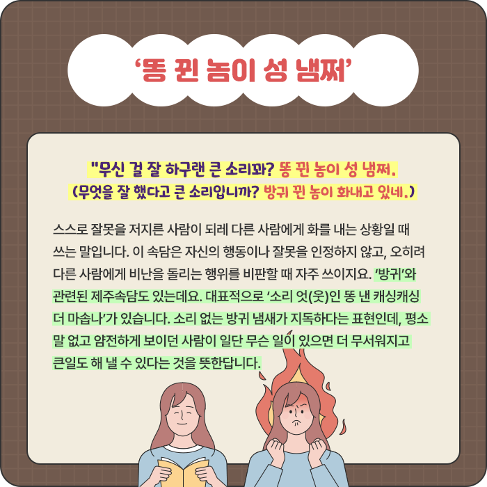 ‘똥 뀐 놈이 성 냄쩌’-“무신 걸 잘 하구랜 큰 소리꽈? 똥 뀐 놈이 성 냄쩌. (무엇을 잘 했다고 큰 소리입니까? 방귀 뀐 놈이 화내고 있네.) 스스로 잘못을 저지른 사람이 되레 다른 사람에게 화를 내는 상황일 때 쓰는 말입니다. 이 속담은 자신의 행동이나 잘못을 인정하지 않고, 오히려 다른 사람에게 비난을 돌리는 행위를 비판할 때 자주 쓰이지요. ‘방귀’와 관련된 제주속담도 있는데요. 대표적으로 ‘소리 엇(웃)인 똥 낸 캐싱캐싱 더 마솝나’가 있습니다. 소리 없는 방귀 냄새가 지독하다는 표현인데, 평소 말 없고 얌전하게 보이던 사람이 일단 무슨 일이 있으면 더 무서워지고 큰일도 해 낼 수 있다는 것을 뜻한답니다.