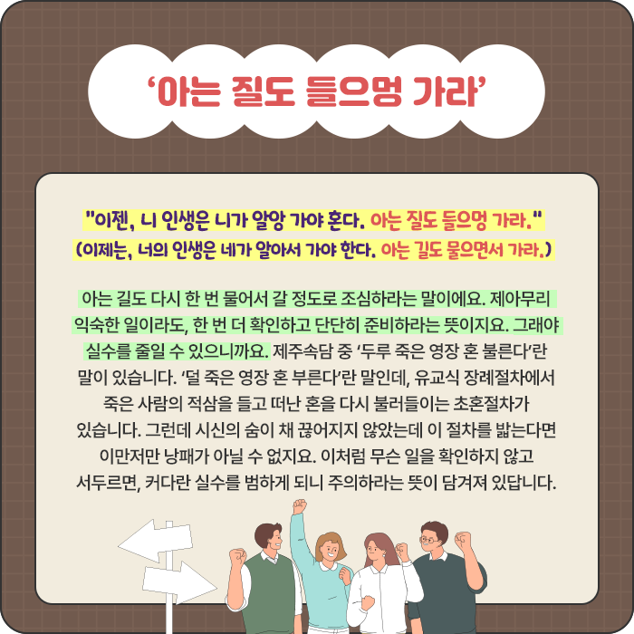 ‘아는 질도 들으멍 가라’-“이젠, 니 인생은 니가 알앙 가야 혼다. 아는 질도 들으멍 가라.” (이제는, 너의 인생은 네가 알아서 가야 한다. 아는 길도 물으면서 가라.) 아는 길도 다시 한 번 물어서 갈 정도로 조심하라는 말이에요. 제아무리 익숙한 일이라도, 한 번 더 확인하고 단단히 준비하라는 뜻이지요. 그래야 실수를 줄일 수 있으니까요. 제주속담 중 ‘두루 죽은 영장 혼 불른다’란 말이 있습니다. ‘덜 죽은 영장 혼 부른다’란 말인데, 유교식 장례절차에서 죽은 사람의 적삼을 들고 떠난 혼을 다시 불러들이는 초혼절차가 있습니다. 그런데 시신의 숨이 채 끊어지지 않았는데 이 절차를 밟는다면 이만저만 낭패가 아닐 수 없지요. 이처럼 무슨 일을 확인하지 않고 서두르면, 커다란 실수를 범하게 되니 주의하라는 뜻이 담겨져 있답니다.