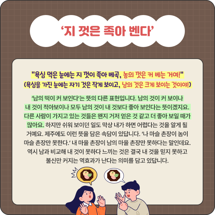 ‘지 껏은 족아 벤다’-“욕심 먹은 눈에는 지 껏이 족아 베곡, 놈의 껏은 커 베는 거여!” (욕심을 가진 눈에는 자기 것은 작게 보이고, 남의 것은 크게 보이는 것이야!) ‘남의 떡이 커 보인다’는 뜻의 다른 표현입니다. 남의 것이 커 보이나 내 것이 적아보이나 모두 남의 것이 내 것보다 좋아 보인다는 뜻이겠지요. 다른 사람이 가지고 있는 것들은 왠지 거저 얻은 것 같고 더 좋아 보일 때가 많아요. 하지만 쉬워 보이던 일도 막상 내가 하면 어렵다는 것을 알게 될 거예요. 제주에도 이런 뜻을 담은 속담이 있답니다. ‘나 마슬 촌장이 놈이 마슬 촌장만 못한다.’ 내 마을 촌장이 남의 마을 촌장만 못하다는 말인데요. 역시 남과 비교해 내 것이 못하다 느끼는 것은 결국 내 것을 믿지 못하고 불신만 커지는 역효과가 난다는 의미를 담고 있답니다.