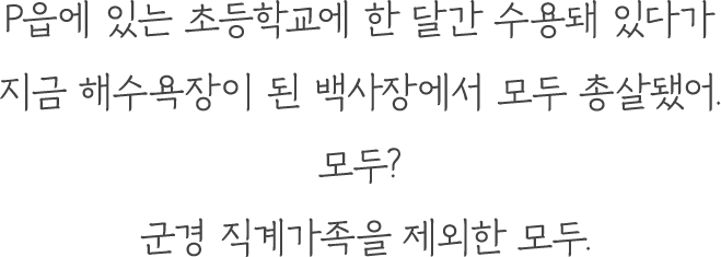 P읍에 있는 초등학교에 한 달간 수용돼 있다가 지금 해수욕장이 된 백사장에서 모두 총살됐어. 모두? 군경 직계가족을 제외한 모두.