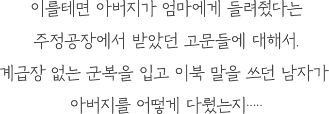 이를테면 아버지가 엄마에게 들려줬다는 주정공장에서 받았던 고문들에 대해서. 계급장 없는 군복을 입고 이북 말을 쓰던 남자가 아버지를 어떻게 다뤘는지·····