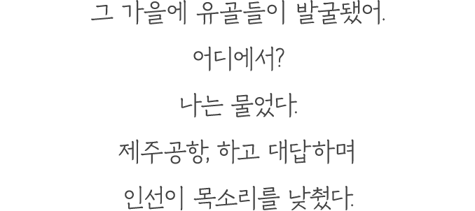 이를테면 아버지가 엄마에게 들려줬다는 주정공장에서 받았던 고문들에 대해서. 계급장 없는 군복을 입고 이북 말을 쓰던 남자가 아버지를 어떻게 다뤘는지·····