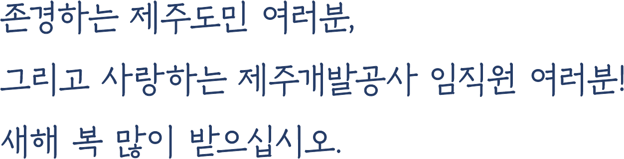 존경하는 제주도민 여러분,그리고 사랑하는 제주개발공사 임직원 여러분!새해 복 많이 받으십시오.